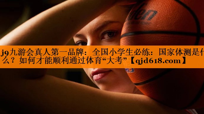 j9九游会真人第一品牌:全国小学生必练:国家体测是什么?如何才能顺利通过体育“大考”